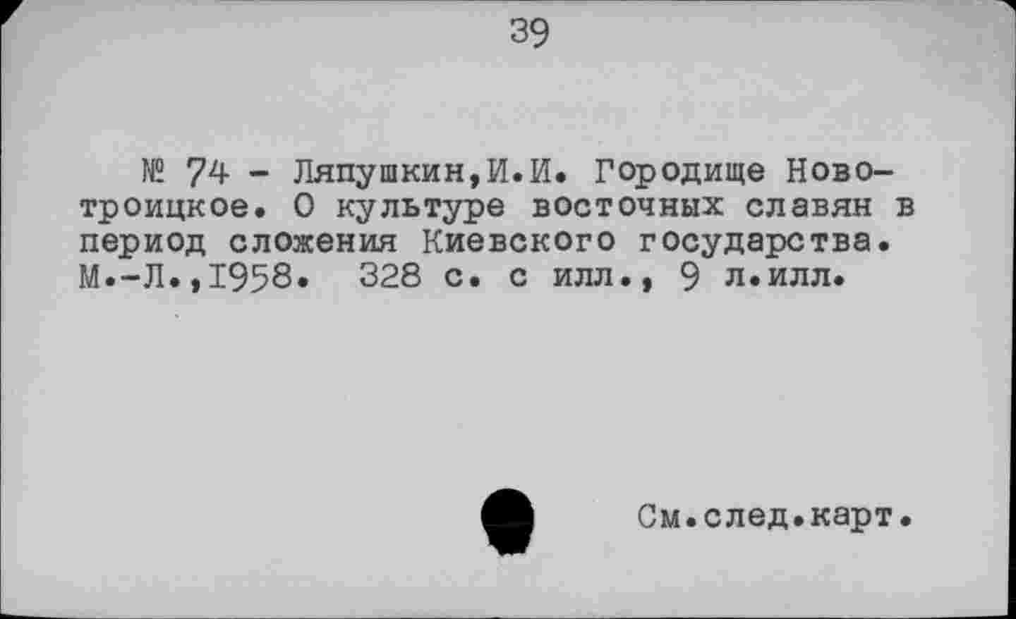 ﻿39
№ 74 - Ляпушкин,И.И. Городище Новотроицкое. О культуре восточных славян в период сложения Киевского государства. М.-Л.,1958. 328 с. с илл.» 9 л.илл.
См.след.карт.